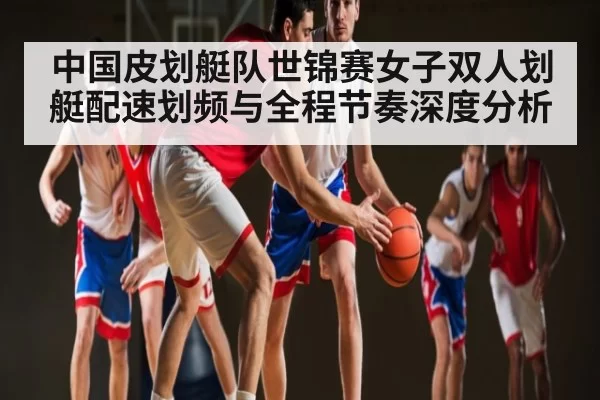 中国皮划艇队世锦赛女子双人划艇配速划频与全程节奏深度分析